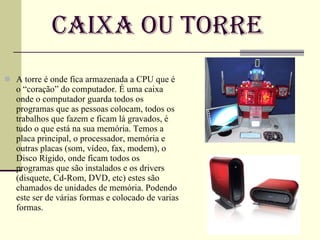 Caixa ou Torre A torre é onde fica armazenada a CPU que é o “coração” do computador. É uma caixa onde o computador guarda todos os programas que as pessoas colocam, todos os trabalhos que fazem e ficam lá gravados, é tudo o que está na sua memória. Temos a placa principal, o processador, memória e outras placas (som, vídeo, fax, modem), o Disco Rígido, onde ficam todos os programas que são instalados e os drivers (disquete, Cd-Rom, DVD, etc) estes são chamados de unidades de memória. Podendo este ser de várias formas e colocado de varias formas. 