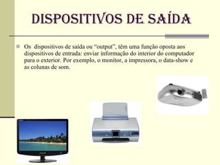 Dispositivos de Saída Os  dispositivos de saída ou “output”, têm uma função oposta aos dispositivos de entrada: enviar informação do interior do computador para o exterior. Por exemplo, o monitor, a impressora, o data-show e as colunas de som. 