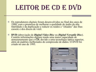 Leitor de CD e DVD Os reprodutores digitais foram desenvolvidos no final dos anos de 1980, com a promessa de melhorar a qualidade de áudio da alta fidelidade e da duplicação e reduzir os ruídos e “chiados” das fitas cassete e dos discos de vinil. DVD  (abreviação de  Digital Video Disc  ou  Digital Versatile Disc ). Contém informações digitais tendo uma maior capacidade de armazenamento que o  CD , devido a uma tecnologia óptica superior, além de padrões melhorados de compressão de dados. O DVD foi criado no ano de 1995. 