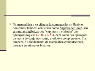 Na  matemática  e na  ciência da computação , as álgebras booleanas, também conhecida como  Álgebra de Boole , são  estruturas algébricas  que "capturam a essência" das operações lógicas  E ,  OU  e  NÃO , bem como das operações da teoria de conjuntos soma, produto e complemento. Ela, também, é o fundamento da matemática computacional, baseada em números binários. 