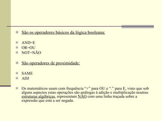 São os operadores básicos da lógica booleana: AND=E OR=OU NOT=NÃO São operadores de proximidade: SAME ADJ Os matemáticos usam com frequência “+” para OU e “.” para E, visto que sob alguns aspectos estas operações são análogas à adição e multiplicação noutras  estruturas algébricas , representam  NÃO  com uma linha traçada sobre a expressão que está a ser negada. 