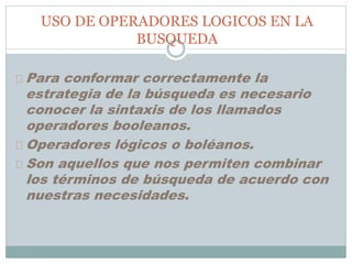 USO DE OPERADORES LOGICOS EN LA
BUSQUEDA
Para conformar correctamente la
estrategia de la búsqueda es necesario
conocer la sintaxis de los llamados
operadores booleanos.
Operadores lógicos o boléanos.
Son aquellos que nos permiten combinar
los términos de búsqueda de acuerdo con
nuestras necesidades.
 