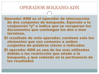OPERADOR BOLEANO:ADN
Operador ADN es el operador de intersección
de dos conjuntos de búsqueda. Equivale a la
conjunción “y” e indica que se recuperan los
documentos que contengan los dos o mas
términos.
El resultado de este operador, contiene solo los
elementos que son comunes a ambos
conjuntos de palabras claves e indicadas
El operador ADN es una de las mas utilizadas
debido a las restricción que añade a la
búsqueda, y que redunda en la pertinencia de
los resultados
 