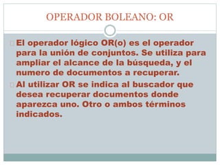 OPERADOR BOLEANO: OR
El operador lógico OR(o) es el operador
para la unión de conjuntos. Se utiliza para
ampliar el alcance de la búsqueda, y el
numero de documentos a recuperar.
Al utilizar OR se indica al buscador que
desea recuperar documentos donde
aparezca uno. Otro o ambos términos
indicados.
 