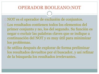 OPERADOR BOOLEANO:NOT
NOT es el operador de exclusión de conjuntos.
Los resultados contienen todos los elementos del
primer conjunto y no, los del segundo. Su función es
negar o excluir las palabras claves que se indique a
continuación del NOT y es muy útil para minimizar
los problemas.
Se utiliza después de explorar de forma preliminar
los resultados devueltos por el buscador, y así refinar
de la búsqueda los resultados irrelevantes.
 