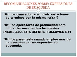 RECOMENDACIONES SOBRE: EXPRESIONES
DE BUSQUEDA
*Utilice truncado para incluir variaciones
de términos con la misma raíz.(*)
*Utilice operadores de proximidad para
concretar mas aun las busquedas
(NEAR, ADJ, FAR, BEFORE, FOLLOWED BY)
*Utilice parentesis cuando emplee mas de
un operador en una expresion de
busqueda.
 