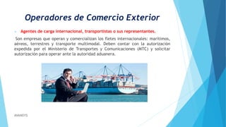 Operadores de Comercio Exterior
 Agentes de carga internacional, transportistas o sus representantes.
Son empresas que operan y comercializan los fletes internacionales: marítimos,
aéreos, terrestres y transporte multimodal. Deben contar con la autorización
expedida por el Ministerio de Transportes y Comunicaciones (MTC) y solicitar
autorización para operar ante la autoridad aduanera.
AVANSYS
 