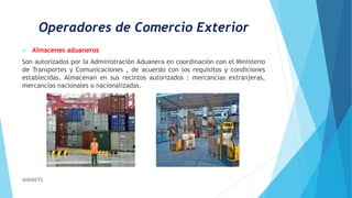 Operadores de Comercio Exterior
 Almacenes aduaneros
Son autorizados por la Administración Aduanera en coordinación con el Ministerio
de Transportes y Comunicaciones , de acuerdo con los requisitos y condiciones
establecidas. Almacenan en sus recintos autorizados : mercancías extranjeras,
mercancías nacionales o nacionalizadas.
AVANSYS
 