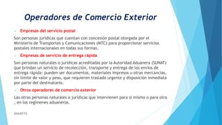 Operadores de Comercio Exterior
 Empresas del servicio postal
Son personas jurídicas que cuentan con concesión postal otorgada por el
Ministerio de Transportes y Comunicaciones (MTC) para proporcionar servicios
postales internacionales en todas sus formas.
 Empresas de servicio de entrega rápida
Son personas naturales o jurídicas acreditadas por la Autoridad Aduanera (SUNAT)
que brindan un servicio de recolección, transporte y entrega de los envíos de
entrega rápida: pueden ser documentos, materiales impresos u otras mercancías,
sin limite de valor y peso, que requieren traslado urgente y disposición inmediata
por parte del destinatario.
 Otros operadores de comercio exterior
Las otras personas naturales o jurídicas que intervienen para si mismo o para otro
, en los regímenes aduaneros.
AVANSYS
 