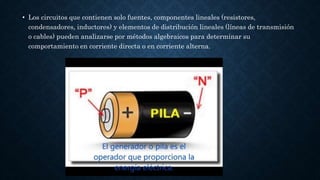 • Los circuitos que contienen solo fuentes, componentes lineales (resistores,
condensadores, inductores) y elementos de distribución lineales (líneas de transmisión
o cables) pueden analizarse por métodos algebraicos para determinar su
comportamiento en corriente directa o en corriente alterna.
 
