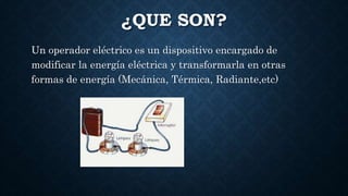 ¿QUE SON?
Un operador eléctrico es un dispositivo encargado de
modificar la energía eléctrica y transformarla en otras
formas de energía (Mecánica, Térmica, Radiante,etc)
 