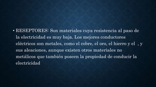 • RESEPTORES: Son materiales cuya resistencia al paso de
la electricidad es muy baja. Los mejores conductores
eléctricos son metales, como el cobre, el oro, el hierro y el , y
sus aleaciones, aunque existen otros materiales no
metálicos que también poseen la propiedad de conducir la
electricidad
 