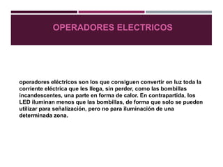 OPERADORES ELECTRICOS
operadores eléctricos son los que consiguen convertir en luz toda la
corriente eléctrica que les llega, sin perder, como las bombillas
incandescentes, una parte en forma de calor. En contrapartida, los
LED iluminan menos que las bombillas, de forma que solo se pueden
utilizar para señalización, pero no para iluminación de una
determinada zona.
 