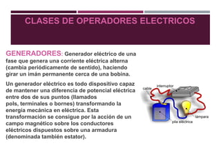 CLASES DE OPERADORES ELECTRICOS
GENERADORES: Generador eléctrico de una
fase que genera una corriente eléctrica alterna
(cambia periódicamente de sentido), haciendo
girar un imán permanente cerca de una bobina.
Un generador eléctrico es todo dispositivo capaz
de mantener una diferencia de potencial eléctrica
entre dos de sus puntos (llamados
pols, terminales o bornes) transformando la
energía mecánica en eléctrica. Esta
transformación se consigue por la acción de un
campo magnético sobre los conductores
eléctricos dispuestos sobre una armadura
(denominada también estator).
 