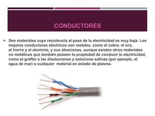 CONDUCTORES
 Son materiales cuya resistencia al paso de la electricidad es muy baja. Los
mejores conductores eléctricos son metales, como el cobre, el oro,
el hierro y el aluminio, y sus aleaciones, aunque existen otros materiales
no metálicos que también poseen la propiedad de conducir la electricidad,
como el grafito o las disoluciones y solucione salinas (por ejemplo, el
agua de mar) o cualquier material en estado de plasma.
 
