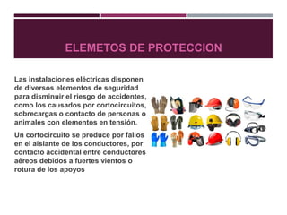 ELEMETOS DE PROTECCION
Las instalaciones eléctricas disponen
de diversos elementos de seguridad
para disminuir el riesgo de accidentes,
como los causados por cortocircuitos,
sobrecargas o contacto de personas o
animales con elementos en tensión.
Un cortocircuito se produce por fallos
en el aislante de los conductores, por
contacto accidental entre conductores
aéreos debidos a fuertes vientos o
rotura de los apoyos
 