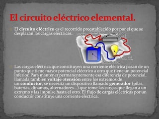 El circuito eléctrico es el recorrido preestablecido por por el que se
desplazan las cargas eléctricas.
Las cargas eléctrica que constituyen una corriente eléctrica pasan de un
punto que tiene mayor potencial eléctrico a otro que tiene un potencial
inferior. Para mantener permanentemente esa diferencia de potencial,
llamada también voltaje otensión entre los extremos de
un conductor, se necesita un dispositivo llamado generador (pilas,
baterías, dinamos, alternadores...) que tome las cargas que llegan a un
extremo y las impulse hasta el otro. El flujo de cargas eléctricas por un
conductor constituye una corriente eléctrica.
 