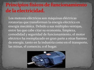 Los motores eléctricos son máquinas eléctricas
rotatorias que transforman la energía eléctrica en
energía mecánica. Debido a sus múltiples ventajas,
entre las que cabe citar su economía, limpieza,
comodidad y seguridad de funcionamiento, el motor
eléctrico ha reemplazado en gran parte a otras fuentes
de energía, tanto en la industria como en el transporte,
las minas, el comercio, o el hogar.
 