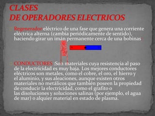 Regenerador eléctrico de una fase que genera una corriente
eléctrica alterna (cambia periódicamente de sentido),
haciendo girar un imán permanente cerca de una bobinas:
CONDUCTORES :Son materiales cuya resistencia al paso
de la electricidad es muy baja. Los mejores conductores
eléctricos son metales, como el cobre, el oro, el hierro y
el aluminio, y sus aleaciones, aunque existen otros
materiales no metálicos que también poseen la propiedad
de conducir la electricidad, como el grafito o
las disoluciones y soluciones salinas (por ejemplo, el agua
de mar) o alquier material en estado de plasma.
 