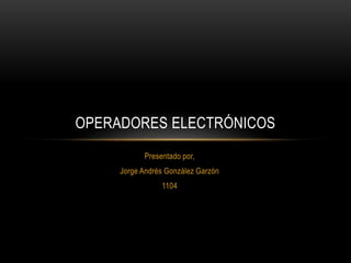 Presentado por,
Jorge Andrés González Garzón
1104
OPERADORES ELECTRÓNICOS
 