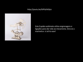 http://youtu.be/XJPIyfckQco 
Este Cupido autômato utiliza engrenagens e 
ligações para dar vida ao mecanismo. Gira-se a 
manivela e é vê-lo voar! 
 