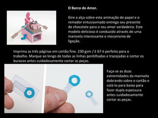 O Barco do Amor. 
Gire a alça sobre esta animação de papel e o 
remador entusiasmado entrega seu presente 
de chocolate para o seu amor verdadeiro. Este 
modelo delicioso é conduzido através de uma 
manivela interessante e mecanismo de 
ligação. 
Imprima as três páginas em cartão fino. 230 gsm / £ 67 é perfeito para o 
trabalho. Marque ao longo de todas as linhas pontilhadas e tracejadas e cortar os 
buracos antes cuidadosamente cortar as peças. 
Faça-se as duas 
extremidades da manivela 
dobrando sobre o cartão e 
colá-lo para baixo para 
fazer dupla espessura 
antes cuidadosamente 
cortar as peças. 
 