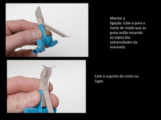 Montar a 
ligação. Cole-o para a 
haste de modo que as 
guias estão tocando 
os topos das 
extremidades da 
manivela. 
Cole o suporte do remo no 
lugar. 
 