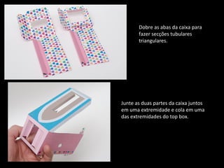Dobre as abas da caixa para 
fazer secções tubulares 
triangulares. 
Junte as duas partes da caixa juntos 
em uma extremidade e cola em uma 
das extremidades do top box. 
 