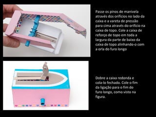 Passe os pinos de manivela 
através dos orifícios no lado da 
caixa e a vareta de pressão 
para cima através do orifício na 
caixa de topo. Cole a caixa de 
reforço de topo em toda a 
largura da parte de baixo da 
caixa de topo alinhando-o com 
a orla do furo longo 
Dobre a caixa redonda e 
cola-lo fechado. Cole o fim 
da ligação para o fim do 
furo longo, como visto na 
figura. 
 