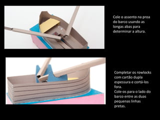 Cole o assento na proa 
do barco usando as 
longas abas para 
determinar a altura. 
Completar os rowlocks 
com cartão dupla 
espessura e cortá-los 
fora. 
Cole-os para o lado do 
barco entre as duas 
pequenas linhas 
pretas. 
 