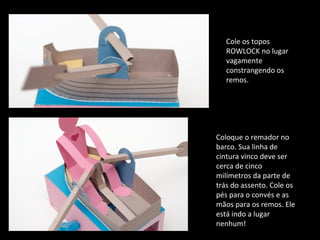 Cole os topos 
ROWLOCK no lugar 
vagamente 
constrangendo os 
remos. 
Coloque o remador no 
barco. Sua linha de 
cintura vinco deve ser 
cerca de cinco 
milímetros da parte de 
trás do assento. Cole os 
pés para o convés e as 
mãos para os remos. Ele 
está indo a lugar 
nenhum! 
 