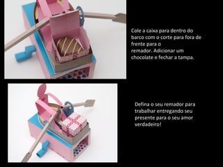 Cole a caixa para dentro do 
barco com o corte para fora de 
frente para o 
remador. Adicionar um 
chocolate e fechar a tampa. 
Defina o seu remador para 
trabalhar entregando seu 
presente para o seu amor 
verdadeiro! 
 