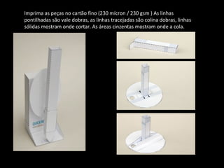 Imprima as peças no cartão fino (230 mícron / 230 gsm ) As linhas 
pontilhadas são vale dobras, as linhas tracejadas são colina dobras, linhas 
sólidas mostram onde cortar. As áreas cinzentas mostram onde a cola. 
 