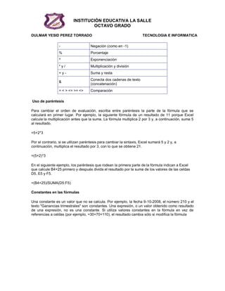 INSTITUCIÓN EDUCATIVA LA SALLE
OCTAVO GRADO
DULMAR YESID PEREZ TORRADO TECNOLOGIA E INFORMATICA
- Negación (como en -1)
% Porcentaje
^ Exponenciación
* y / Multiplicación y división
+ y - Suma y resta
&
Conecta dos cadenas de texto
(concatenación)
= < > <= >= <> Comparación
Uso de paréntesis
Para cambiar el orden de evaluación, escriba entre paréntesis la parte de la fórmula que se
calculará en primer lugar. Por ejemplo, la siguiente fórmula da un resultado de 11 porque Excel
calcula la multiplicación antes que la suma. La fórmula multiplica 2 por 3 y, a continuación, suma 5
al resultado.
=5+2*3
Por el contrario, si se utilizan paréntesis para cambiar la sintaxis, Excel sumará 5 y 2 y, a
continuación, multiplica el resultado por 3, con lo que se obtiene 21.
=(5+2)*3
En el siguiente ejemplo, los paréntesis que rodean la primera parte de la fórmula indican a Excel
que calcule B4+25 primero y después divida el resultado por la suma de los valores de las celdas
D5, E5 y F5.
=(B4+25)/SUMA(D5:F5)
Constantes en las fórmulas
Una constante es un valor que no se calcula. Por ejemplo, la fecha 9-10-2008, el número 210 y el
texto "Ganancias trimestrales" son constantes. Una expresión, o un valor obtenido como resultado
de una expresión, no es una constante. Si utiliza valores constantes en la fórmula en vez de
referencias a celdas (por ejemplo, =30+70+110), el resultado cambia sólo si modifica la fórmula
 