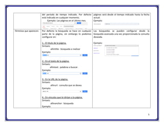 5 
del período de tiempo indicado. Por defecto está indicado en cualquier momento. 
Ejemplo: Las páginas en el último mes. 
páginas será desde el tiempo indicado hasta la fecha actual. 
Ejemplo: 
Términos que aparecen: 
Por defecto la búsqueda se hace en cualquier parte de la página, sin embargo lo podemos configurar en: 
1.- El título de la página. 
Sintaxis: 
allintitle: búsqueda a realizar 
Ejemplo: 
2.- En el texto de la página. 
Sintaxis: 
allintext: palabras a buscar. 
Ejemplo: 
3.- En la URL de la página. 
Sintaxis: 
allinurl: consulta que se desea. 
Ejemplo: 
4.- En vínculos que te dirijan a la página. 
Sintaxis: 
allinanchor: búsqueda 
Ejemplo: 
Las búsquedas se pueden configurar desde la búsqueda avanzada una vez proporcionada la consulta deseada. 
Ejemplo: 
 