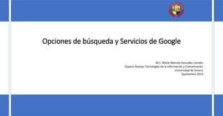 Opciones de búsqueda y Servicios de Google 
M.C. María Marcela González Canales 
Espacio Nuevas Tecnologías de la Información y Comunicación 
Universidad de Sonora 
Septiembre 2014 
 