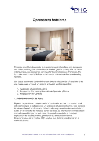 PHG Hotels & Resorts – Velázquez, 31 – 4º - Izq. – 28001 Madrid –Spain – +34 91 056 92 11- phg@phghr.com
1
PHG!
HOTELS & RESORTS!
www.phghr.com
Operadores hoteleros
Proceder a sustituir al operador que gestiona nuestro hotel por otro, incorporar
una marca, o renegociar un contrato de alquiler, gestión o franquicia, de forma
más favorable, son decisiones con importantes ramificaciones financieras. Por
todo ello, es recomendable llevar a cabo estos procesos de forma ordenada y
rigurosa.
Los pasos a acometer para culminar con éxito la selección de un operador o de
una marca, para un hotel, un resort o un hostel, son los siguientes:
1. Análisis de Situación del Activo
2. Proceso de Búsqueda y Selección de Operador y Marca
3. Negociación del Contrato
1. Análisis de Situación del Activo
El punto de partida de cualquier decisión patrimonial a tomar con nuestro hotel
debe ser siempre la realización de un análisis de situación del activo. Este ejercicio
inicial nos ofrecerá la foto exacta de las fortalezas y carencias de nuestro hotel o
suelo, en el contexto del mercado donde se ubica. La información contrastada de
mercado que obtengamos será clave para concluir con éxito la puesta en
explotación del establecimiento, generando su rentabilidad máxima.
Determinaremos así el nivel de GOP objetivo que deberíamos alcanzar en el
nuevo escenario.
 