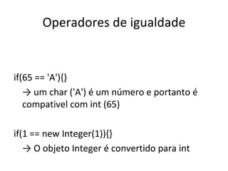 Operadores de igualdade if(65 == 'A'){} ->  um char ('A') é um número e portanto é compativel com int (65) if(1 == new Integer(1)){} ->  O objeto Integer é convertido para int 