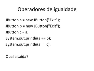 Operadores de igualdade JButton a = new JButton("Exit"); JButton b = new JButton("Exit"); JButton c = a; System.out.println(a == b); System.out.println(a == c); Qual a saída? 