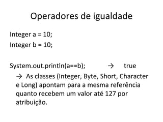 Operadores de igualdade Integer a = 10; Integer b = 10; System.out.println(a==b); -> true -> As classes (Integer, Byte, Short, Character e Long) apontam para a mesma referência quanto recebem um valor até 127 por atribuição. 