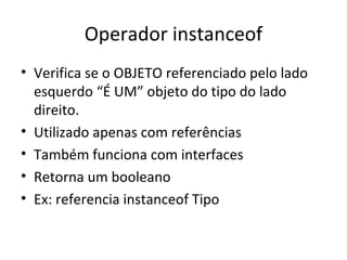 Operador instanceof Verifica se o OBJETO referenciado pelo lado esquerdo “É UM” objeto do tipo do lado direito. Utilizado apenas com referências Também funciona com interfaces Retorna um booleano Ex: referencia instanceof Tipo 