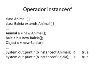 Operador instanceof class Animal { } class Baleia extends Animal { } ... Animal a = new Animal(); Baleia b = new Baleia(); Object c = new Baleia(); ... System.out.println(b instanceof Animal); -> true System.out.println(b instanceof Baleia); -> true 