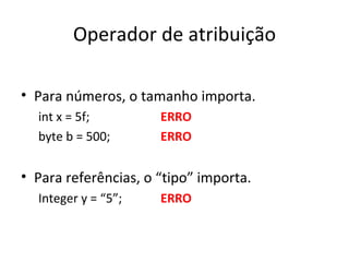 Operador de atribuição Para números, o tamanho importa. int x = 5f; ERRO byte b = 500; ERRO Para referências, o “tipo” importa. Integer y = “5”; ERRO 