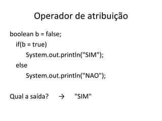 Operador de atribuição boolean b = false; if(b = true) System.out.println("SIM"); else System.out.println("NAO"); Qual a saída? -> "SIM" 