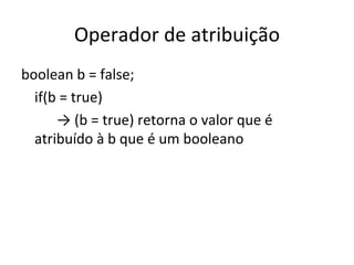 Operador de atribuição boolean b = false; if(b = true) ->  (b = true)  retorna o valor que é atribuído à b que é um booleano 