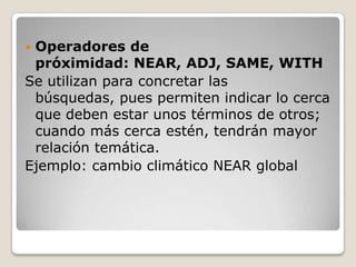 Operadores de
 próximidad: NEAR, ADJ, SAME, WITH
Se utilizan para concretar las
 búsquedas, pues permiten indicar lo cerca
 que deben estar unos términos de otros;
 cuando más cerca estén, tendrán mayor
 relación temática.
Ejemplo: cambio climático NEAR global
 