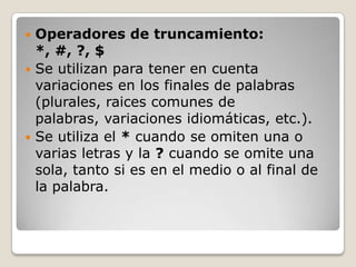  Operadores de truncamiento:
  *, #, ?, $
 Se utilizan para tener en cuenta
  variaciones en los finales de palabras
  (plurales, raices comunes de
  palabras, variaciones idiomáticas, etc.).
 Se utiliza el * cuando se omiten una o
  varias letras y la ? cuando se omite una
  sola, tanto si es en el medio o al final de
  la palabra.
 