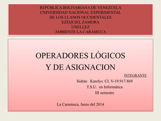 REPÚBLICA BOLIVARIANA DE VENEZUELA
UNIVERSIDAD NACIONAL EXPERIMENTAL
DE LOS LLANOS OCCIDENTALES
EZEQUIEL ZAMORA
UNELLEZ
AMBIENTE LA CARAMUCA
OPERADORES LÓGICOS
Y DE ASIGNACION
INTEGRANTE
Sidrán Karelys CI. V-19.917.869
T.S.U. en Informática
III semestre
La Caramuca, Junio del 2014
 