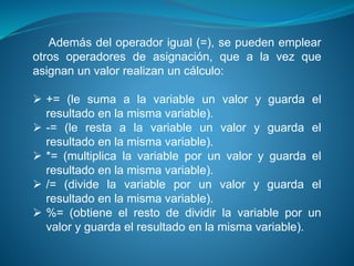 Además del operador igual (=), se pueden emplear
otros operadores de asignación, que a la vez que
asignan un valor realizan un cálculo:
 += (le suma a la variable un valor y guarda el
resultado en la misma variable).
 -= (le resta a la variable un valor y guarda el
resultado en la misma variable).
 *= (multiplica la variable por un valor y guarda el
resultado en la misma variable).
 /= (divide la variable por un valor y guarda el
resultado en la misma variable).
 %= (obtiene el resto de dividir la variable por un
valor y guarda el resultado en la misma variable).
 