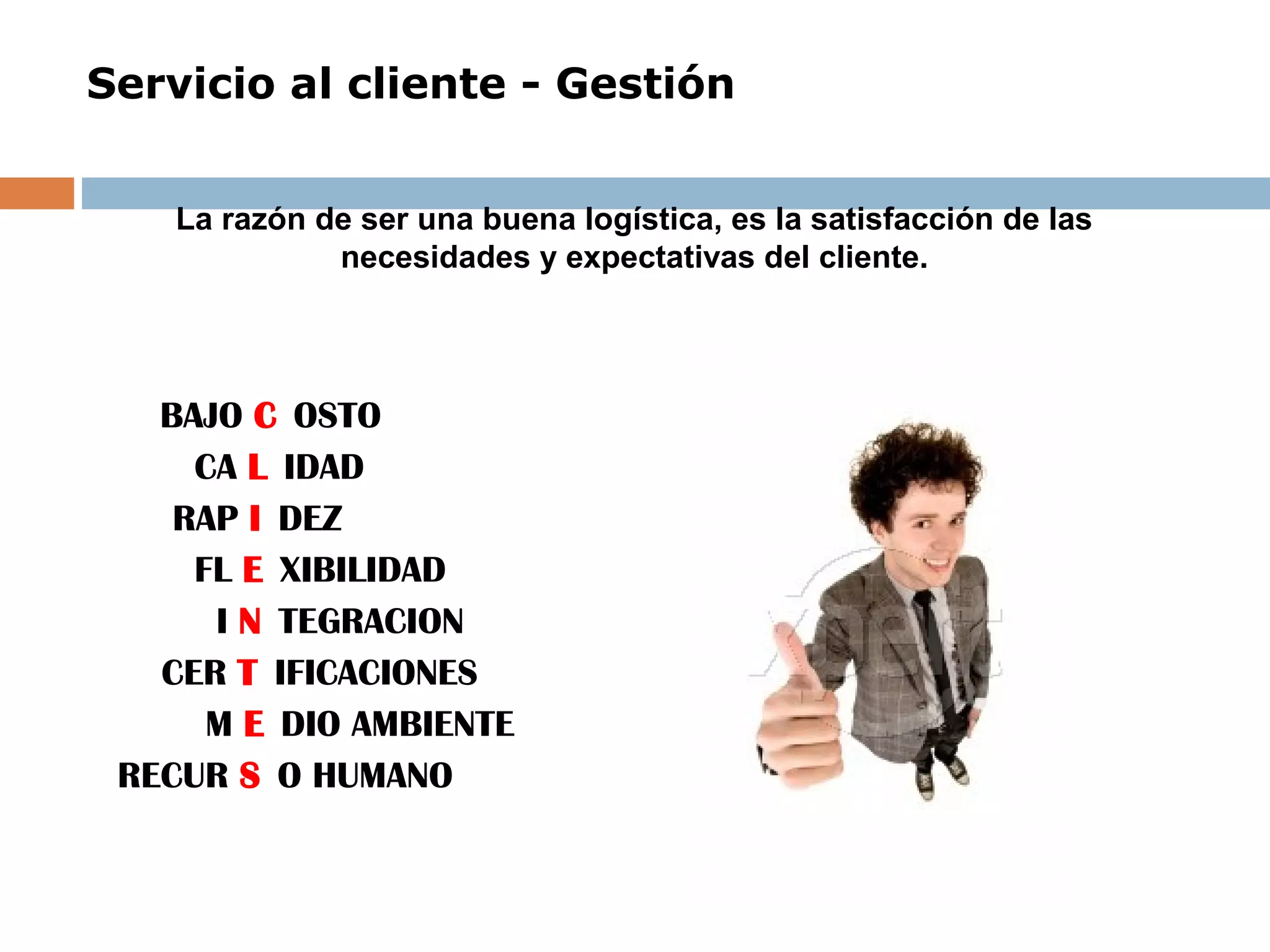 Servicio al cliente - Gestión
 
BAJO C OSTO
CA L IDAD
RAP I DEZ
FL E XIBILIDAD
I N TEGRACION
CER T IFICACIONES
M E DIO AMBIENTE
RECUR S O HUMANO
La razón de ser una buena logística, es la satisfacción de las
necesidades y expectativas del cliente.
 